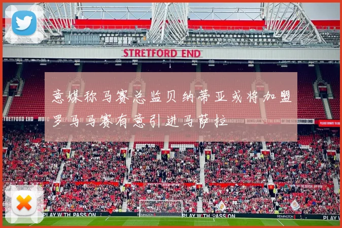 意媒称马赛总监贝纳蒂亚或将加盟罗马马赛有意引进马萨拉