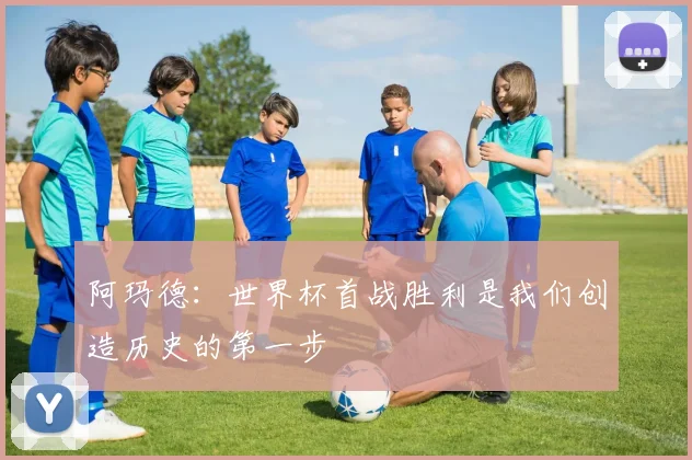 阿玛德：世界杯首战胜利是我们创造历史的第一步