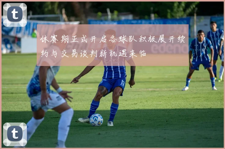 休赛期正式开启各球队积极展开续约与交易谈判新机遇来临