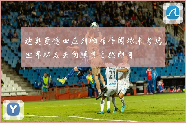 迪奥曼德回应利物浦传闻称未考虑世界杯后去向顺其自然即可