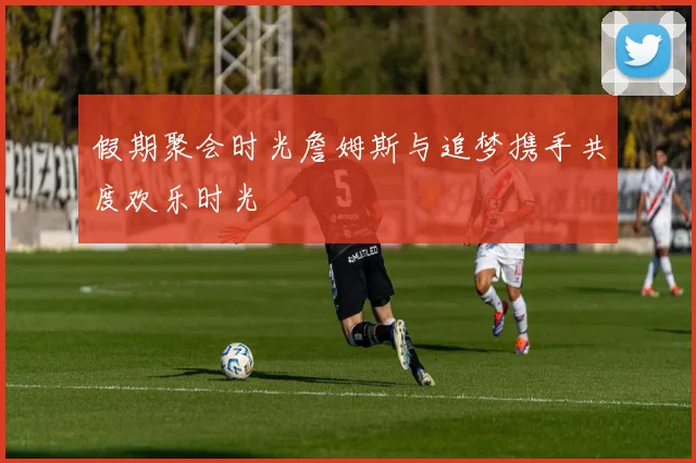 假期聚会时光詹姆斯与追梦携手共度欢乐时光