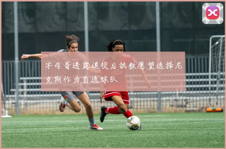 字母哥透露退役后执教愿望选择尼克斯作为首选球队