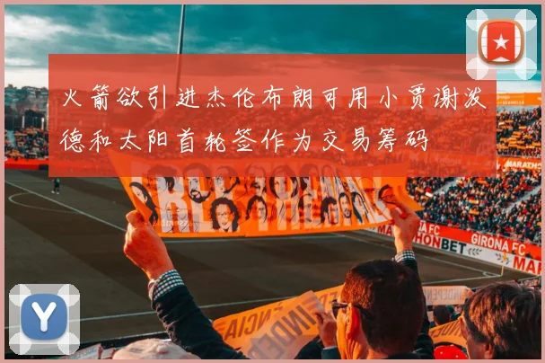 火箭欲引进杰伦布朗可用小贾谢泼德和太阳首轮签作为交易筹码