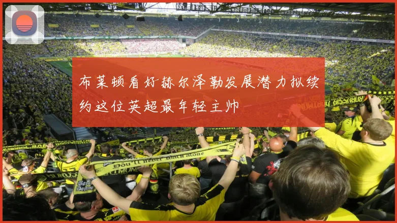 布莱顿看好赫尔泽勒发展潜力拟续约这位英超最年轻主帅