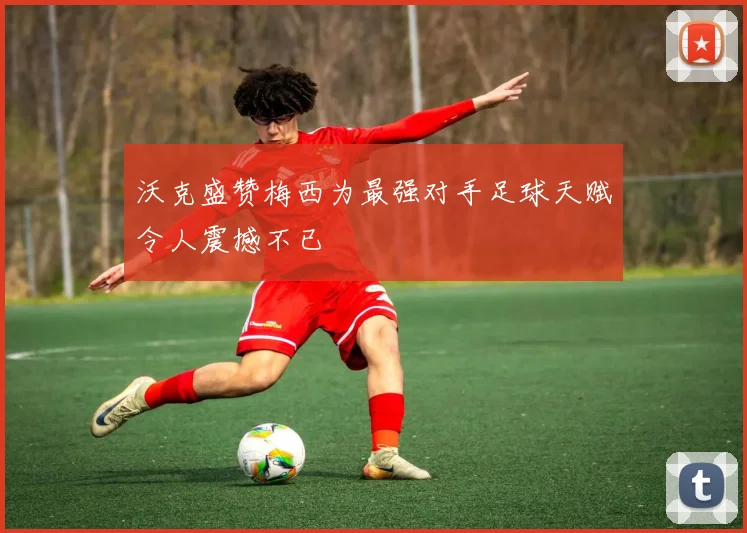 沃克盛赞梅西为最强对手足球天赋令人震撼不已