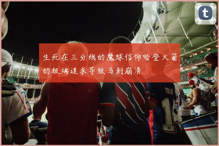 生死在三分线的魔球信仰哈登火箭的极端追求导致马刺崩溃
